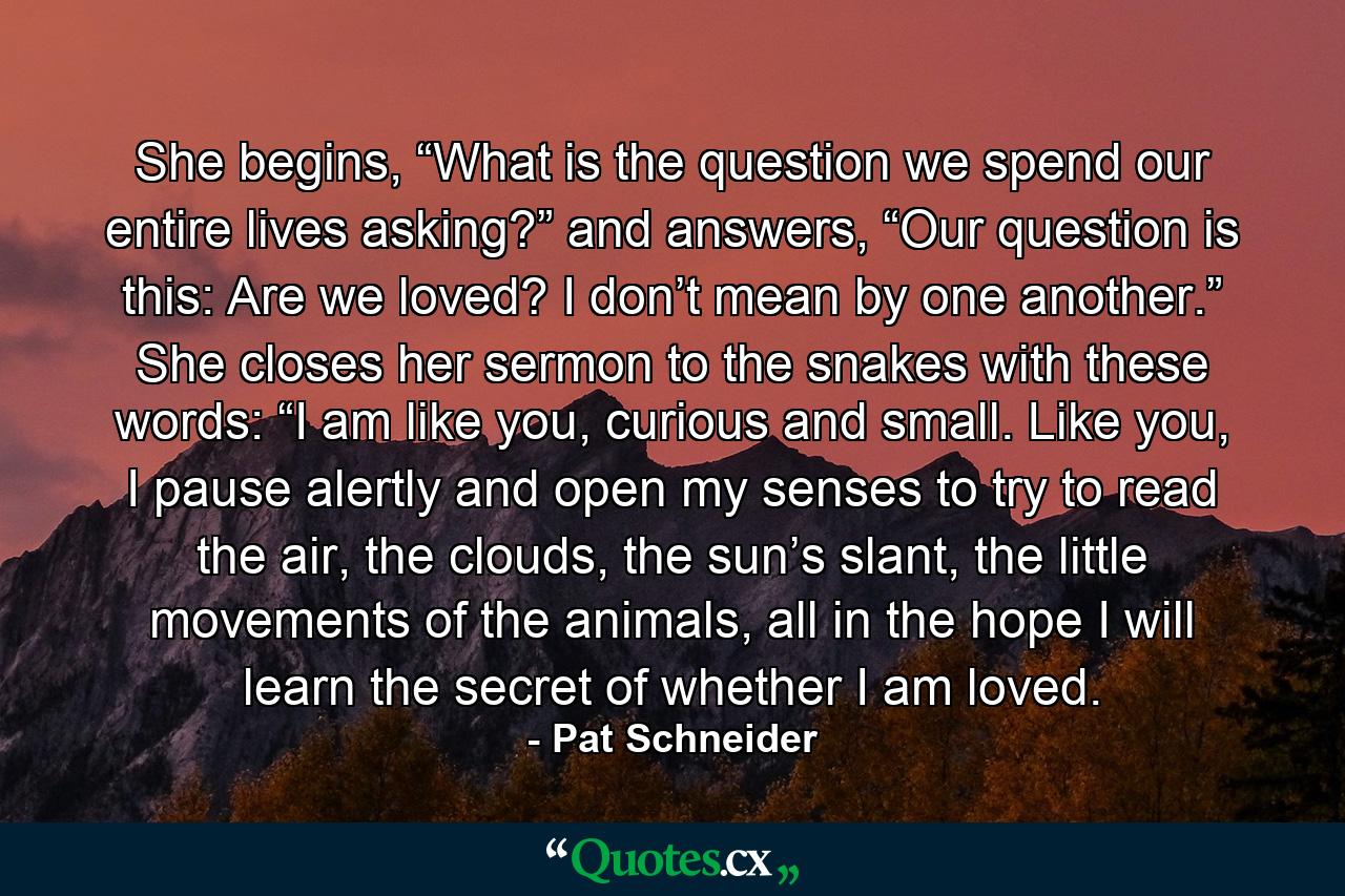 She begins, “What is the question we spend our entire lives asking?” and answers, “Our question is this: Are we loved? I don’t mean by one another.” She closes her sermon to the snakes with these words: “I am like you, curious and small. Like you, I pause alertly and open my senses to try to read the air, the clouds, the sun’s slant, the little movements of the animals, all in the hope I will learn the secret of whether I am loved. - Quote by Pat Schneider