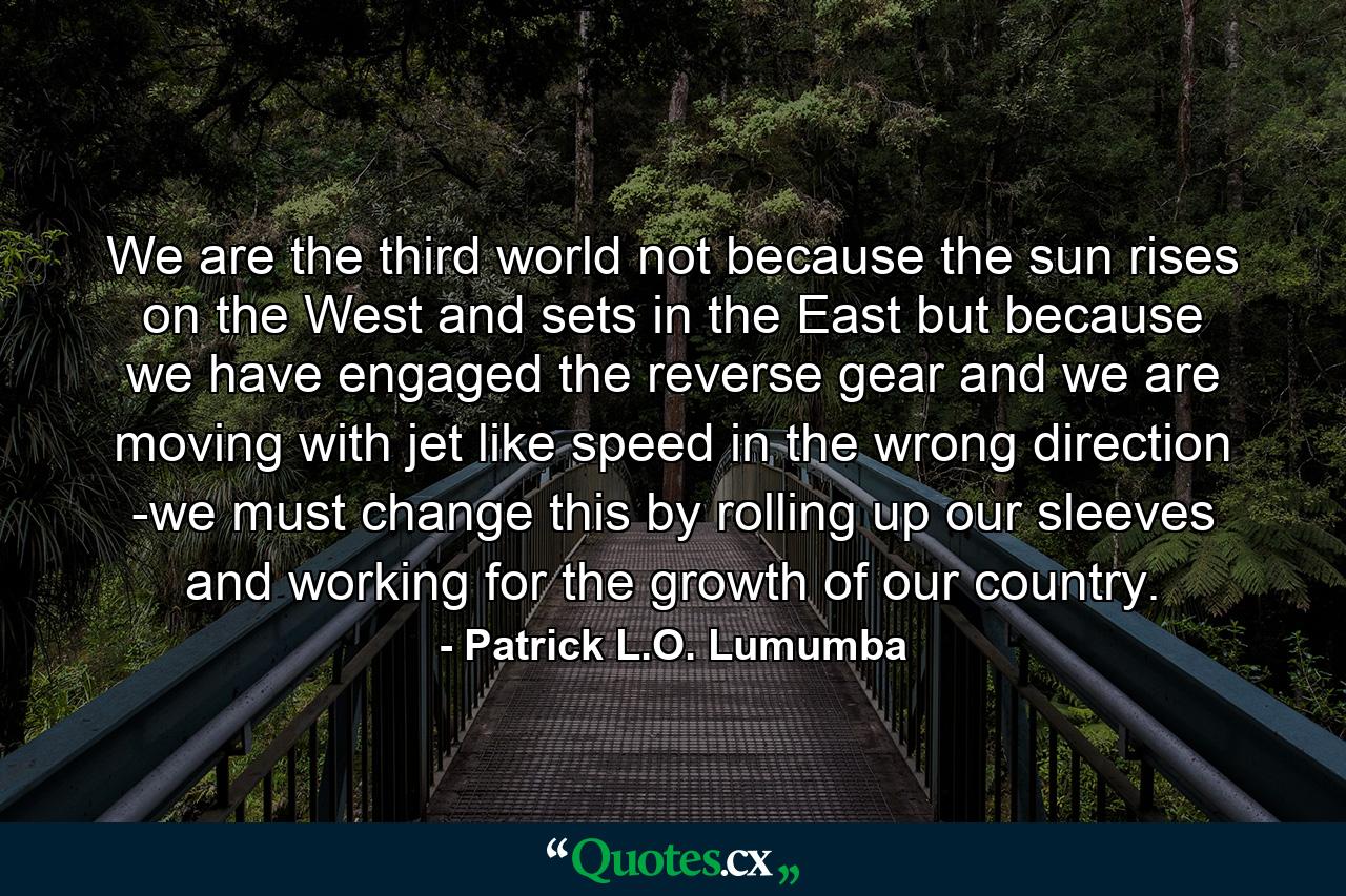 We are the third world not because the sun rises on the West and sets in the East but because we have engaged the reverse gear and we are moving with jet like speed in the wrong direction -we must change this by rolling up our sleeves and working for the growth of our country. - Quote by Patrick L.O. Lumumba