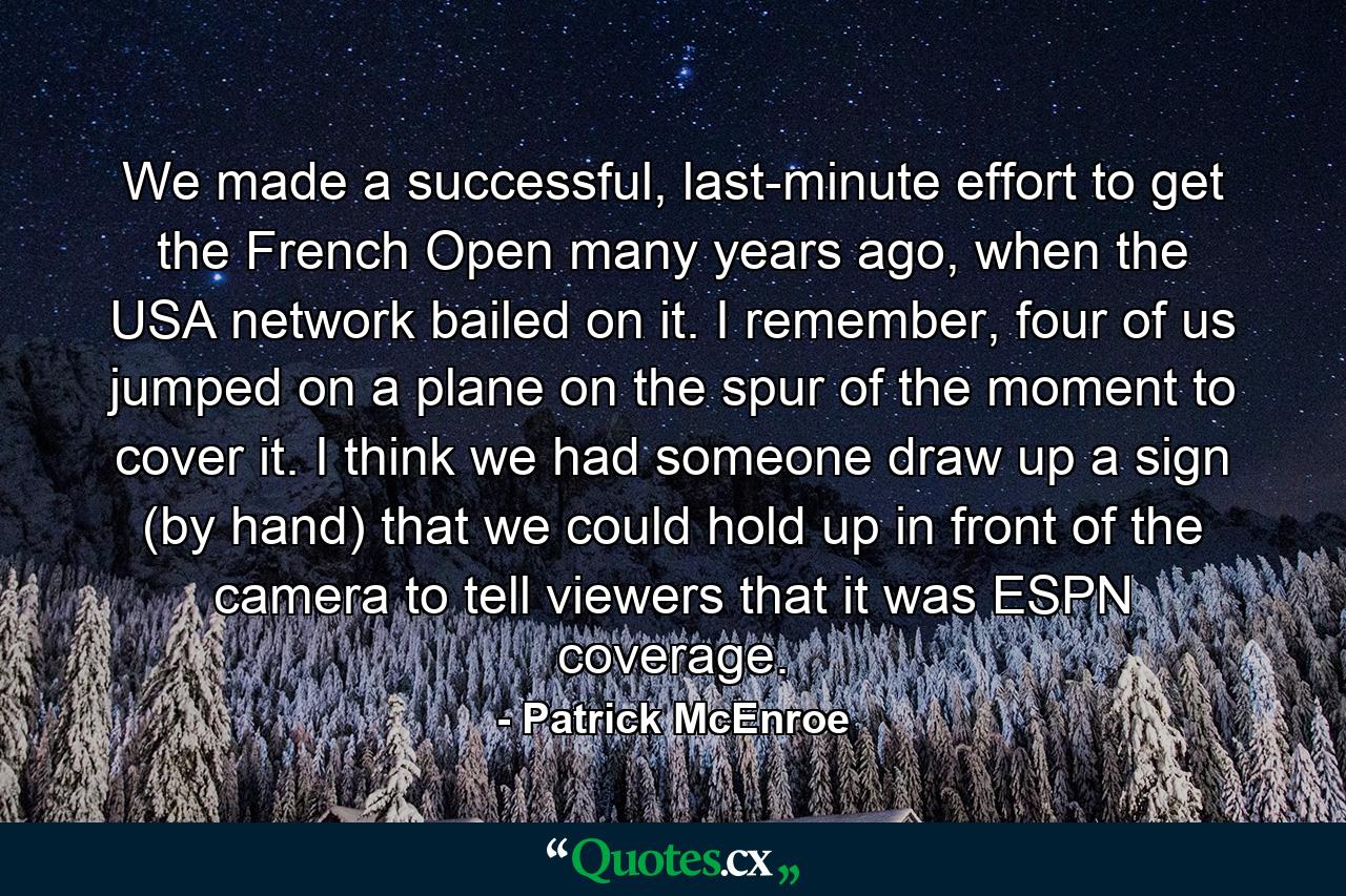 We made a successful, last-minute effort to get the French Open many years ago, when the USA network bailed on it. I remember, four of us jumped on a plane on the spur of the moment to cover it. I think we had someone draw up a sign (by hand) that we could hold up in front of the camera to tell viewers that it was ESPN coverage. - Quote by Patrick McEnroe