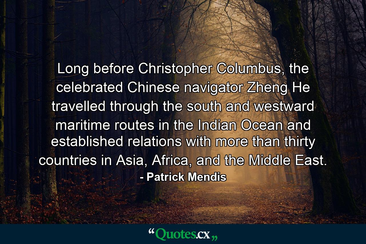 Long before Christopher Columbus, the celebrated Chinese navigator Zheng He travelled through the south and westward maritime routes in the Indian Ocean and established relations with more than thirty countries in Asia, Africa, and the Middle East. - Quote by Patrick Mendis