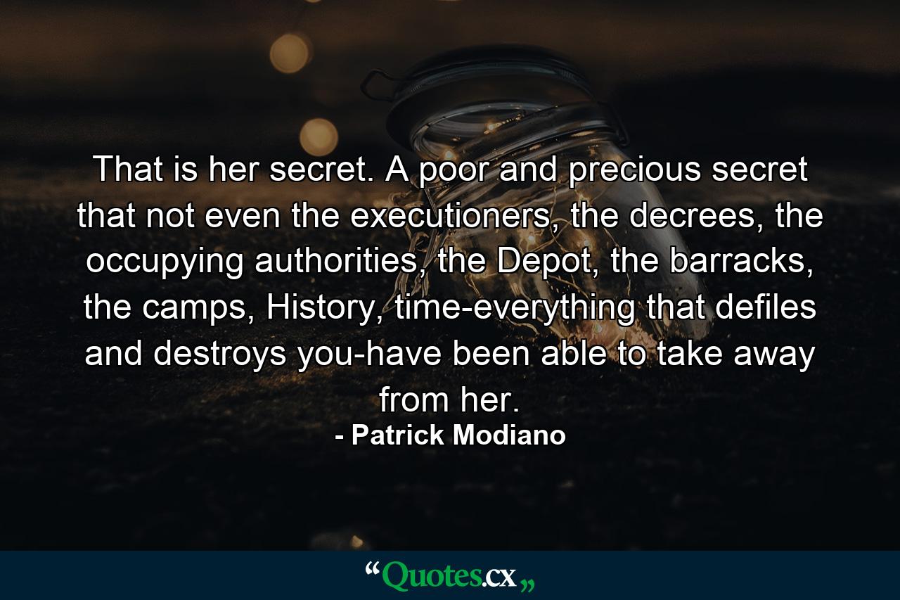 That is her secret. A poor and precious secret that not even the executioners, the decrees, the occupying authorities, the Depot, the barracks, the camps, History, time-everything that defiles and destroys you-have been able to take away from her. - Quote by Patrick Modiano