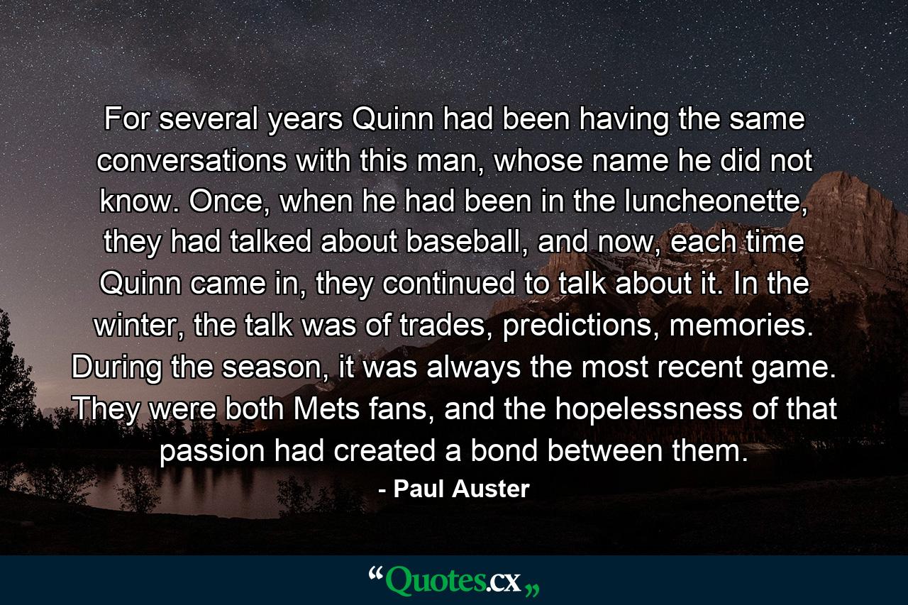 For several years Quinn had been having the same conversations with this man, whose name he did not know. Once, when he had been in the luncheonette, they had talked about baseball, and now, each time Quinn came in, they continued to talk about it. In the winter, the talk was of trades, predictions, memories. During the season, it was always the most recent game. They were both Mets fans, and the hopelessness of that passion had created a bond between them. - Quote by Paul Auster