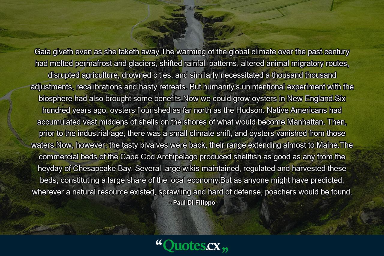 Gaia giveth even as she taketh away.The warming of the global climate over the past century had melted permafrost and glaciers, shifted rainfall patterns, altered animal migratory routes, disrupted agriculture, drowned cities, and similarly necessitated a thousand thousand adjustments, recalibrations and hasty retreats. But humanity's unintentional experiment with the biosphere had also brought some benefits.Now we could grow oysters in New England.Six hundred years ago, oysters flourished as far north as the Hudson. Native Americans had accumulated vast middens of shells on the shores of what would become Manhattan. Then, prior to the industrial age, there was a small climate shift, and oysters vanished from those waters.Now, however, the tasty bivalves were back, their range extending almost to Maine.The commercial beds of the Cape Cod Archipelago produced shellfish as good as any from the heyday of Chesapeake Bay. Several large wikis maintained, regulated and harvested these beds, constituting a large share of the local economy.But as anyone might have predicted, wherever a natural resource existed, sprawling and hard of defense, poachers would be found. - Quote by Paul Di Filippo