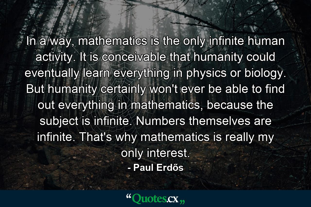 In a way, mathematics is the only infinite human activity. It is conceivable that humanity could eventually learn everything in physics or biology. But humanity certainly won't ever be able to find out everything in mathematics, because the subject is infinite. Numbers themselves are infinite. That's why mathematics is really my only interest. - Quote by Paul Erdős