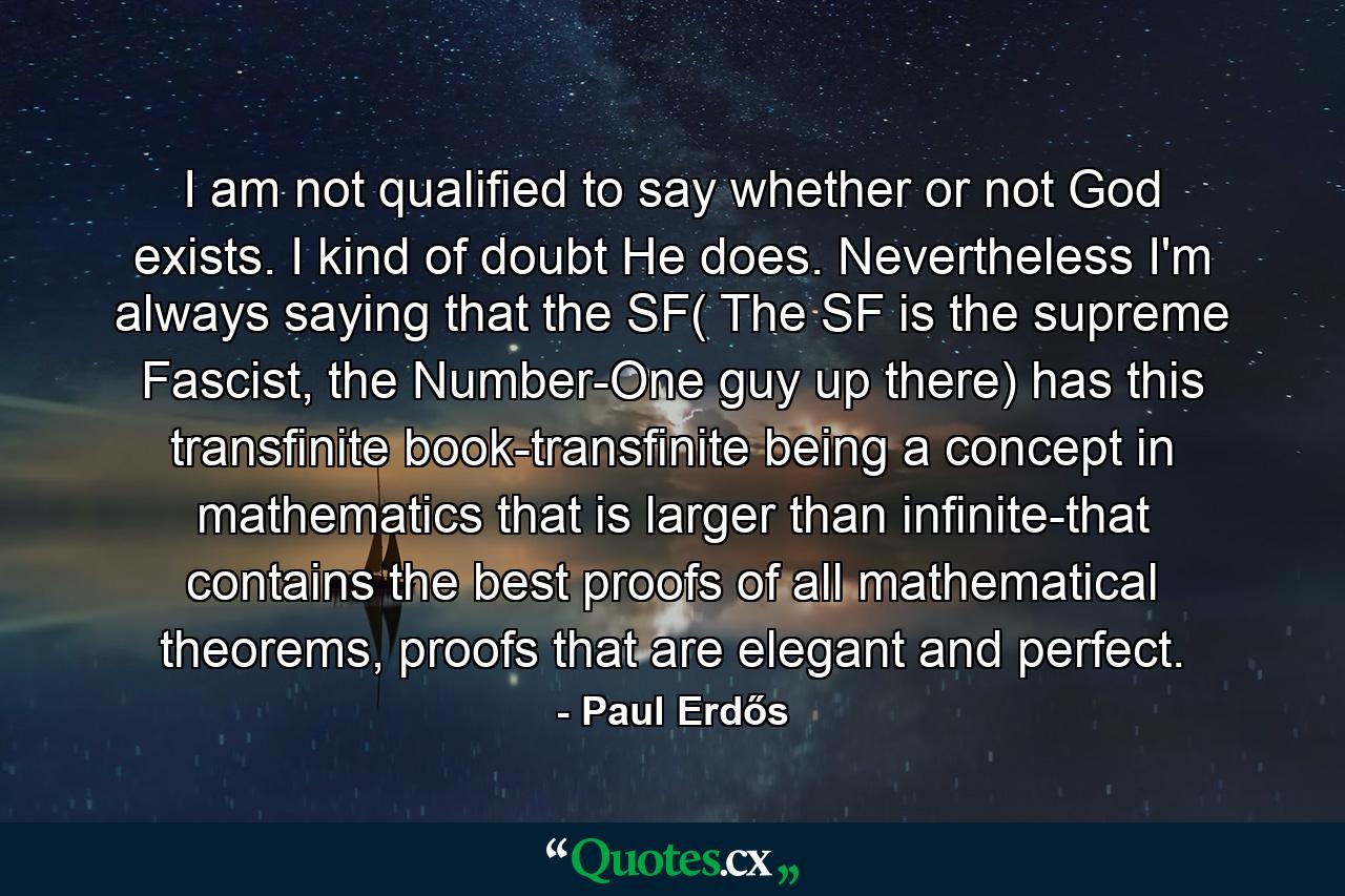 I am not qualified to say whether or not God exists. I kind of doubt He does. Nevertheless I'm always saying that the SF( The SF is the supreme Fascist, the Number-One guy up there) has this transfinite book-transfinite being a concept in mathematics that is larger than infinite-that contains the best proofs of all mathematical theorems, proofs that are elegant and perfect. - Quote by Paul Erdős