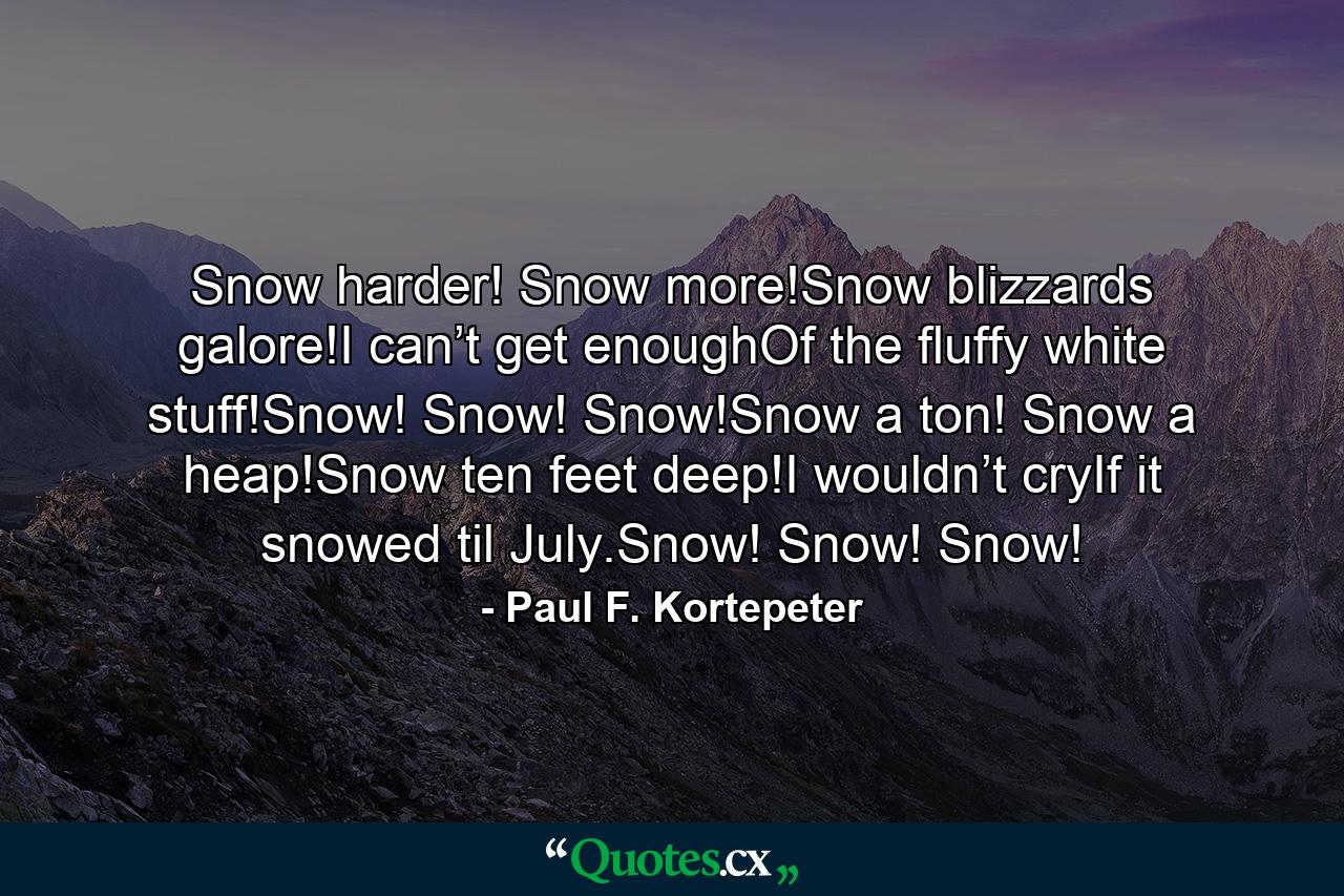 Snow harder! Snow more!Snow blizzards galore!I can’t get enoughOf the fluffy white stuff!Snow! Snow! Snow!Snow a ton! Snow a heap!Snow ten feet deep!I wouldn’t cryIf it snowed til July.Snow! Snow! Snow! - Quote by Paul F. Kortepeter