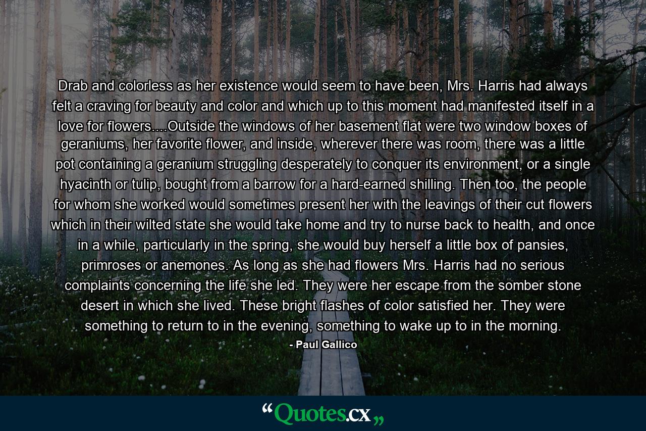 Drab and colorless as her existence would seem to have been, Mrs. Harris had always felt a craving for beauty and color and which up to this moment had manifested itself in a love for flowers....Outside the windows of her basement flat were two window boxes of geraniums, her favorite flower, and inside, wherever there was room, there was a little pot containing a geranium struggling desperately to conquer its environment, or a single hyacinth or tulip, bought from a barrow for a hard-earned shilling. Then too, the people for whom she worked would sometimes present her with the leavings of their cut flowers which in their wilted state she would take home and try to nurse back to health, and once in a while, particularly in the spring, she would buy herself a little box of pansies, primroses or anemones. As long as she had flowers Mrs. Harris had no serious complaints concerning the life she led. They were her escape from the somber stone desert in which she lived. These bright flashes of color satisfied her. They were something to return to in the evening, something to wake up to in the morning. - Quote by Paul Gallico