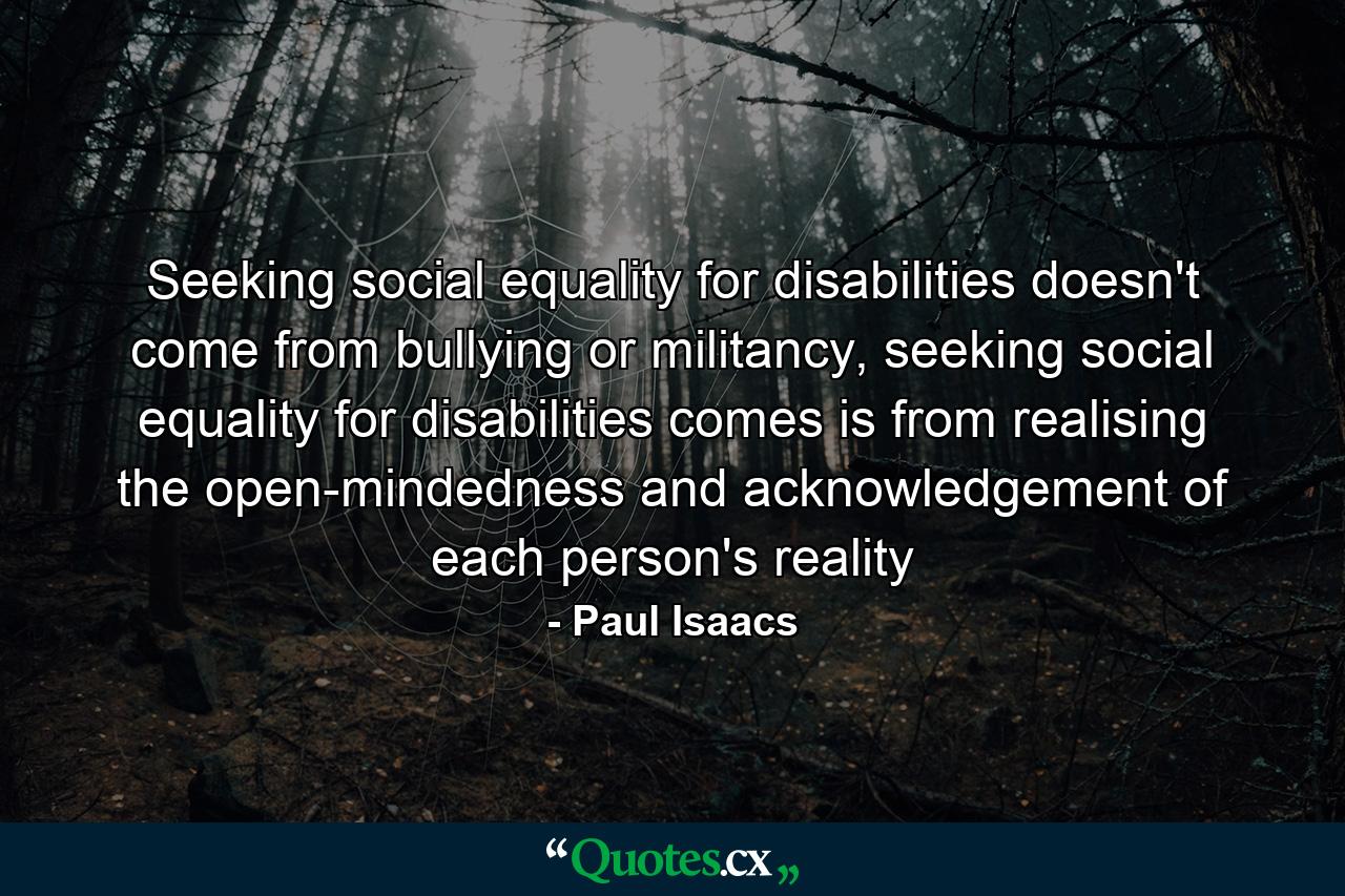 Seeking social equality for disabilities doesn't come from bullying or militancy, seeking social equality for disabilities comes is from realising the open-mindedness and acknowledgement of each person's reality - Quote by Paul Isaacs