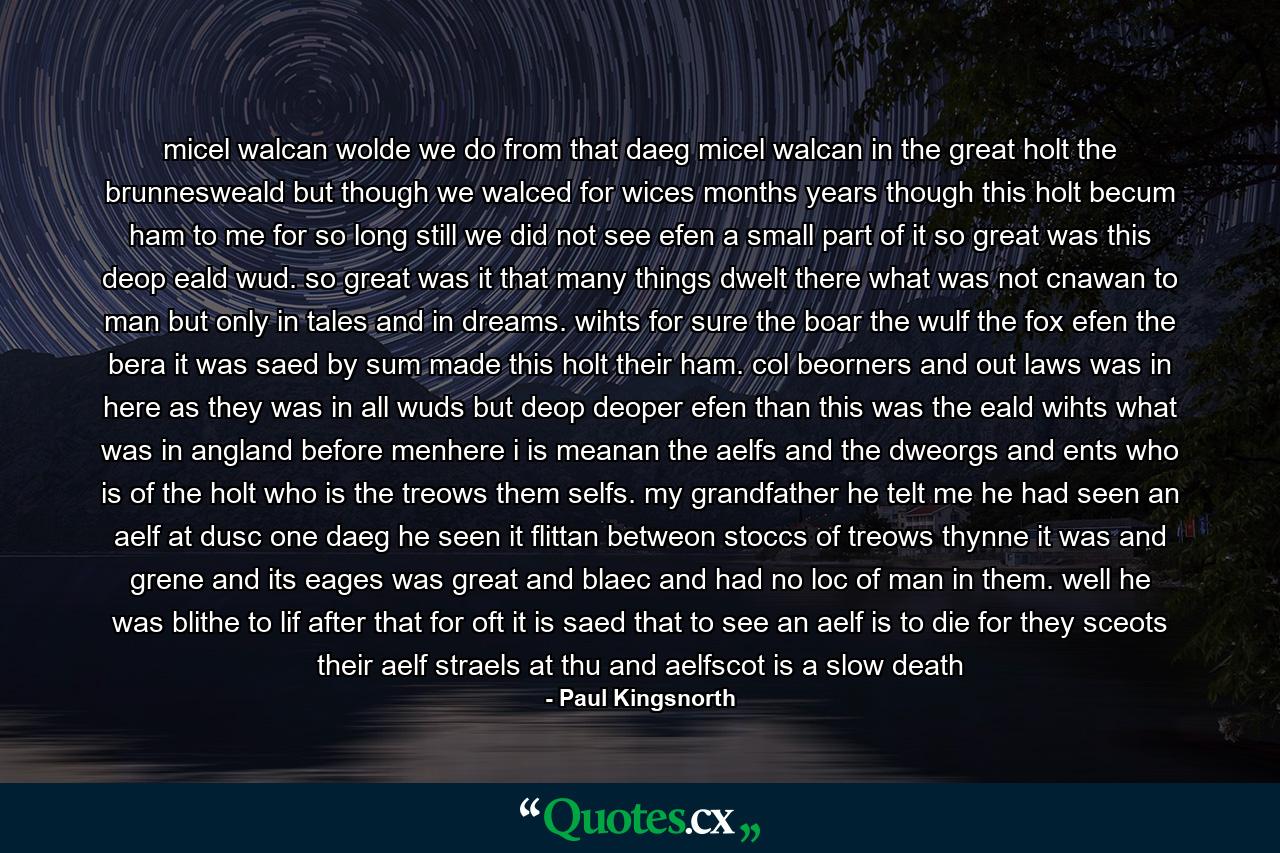 micel walcan wolde we do from that daeg micel walcan in the great holt the brunnesweald but though we walced for wices months years though this holt becum ham to me for so long still we did not see efen a small part of it so great was this deop eald wud. so great was it that many things dwelt there what was not cnawan to man but only in tales and in dreams. wihts for sure the boar the wulf the fox efen the bera it was saed by sum made this holt their ham. col beorners and out laws was in here as they was in all wuds but deop deoper efen than this was the eald wihts what was in angland before menhere i is meanan the aelfs and the dweorgs and ents who is of the holt who is the treows them selfs. my grandfather he telt me he had seen an aelf at dusc one daeg he seen it flittan betweon stoccs of treows thynne it was and grene and its eages was great and blaec and had no loc of man in them. well he was blithe to lif after that for oft it is saed that to see an aelf is to die for they sceots their aelf straels at thu and aelfscot is a slow death - Quote by Paul Kingsnorth