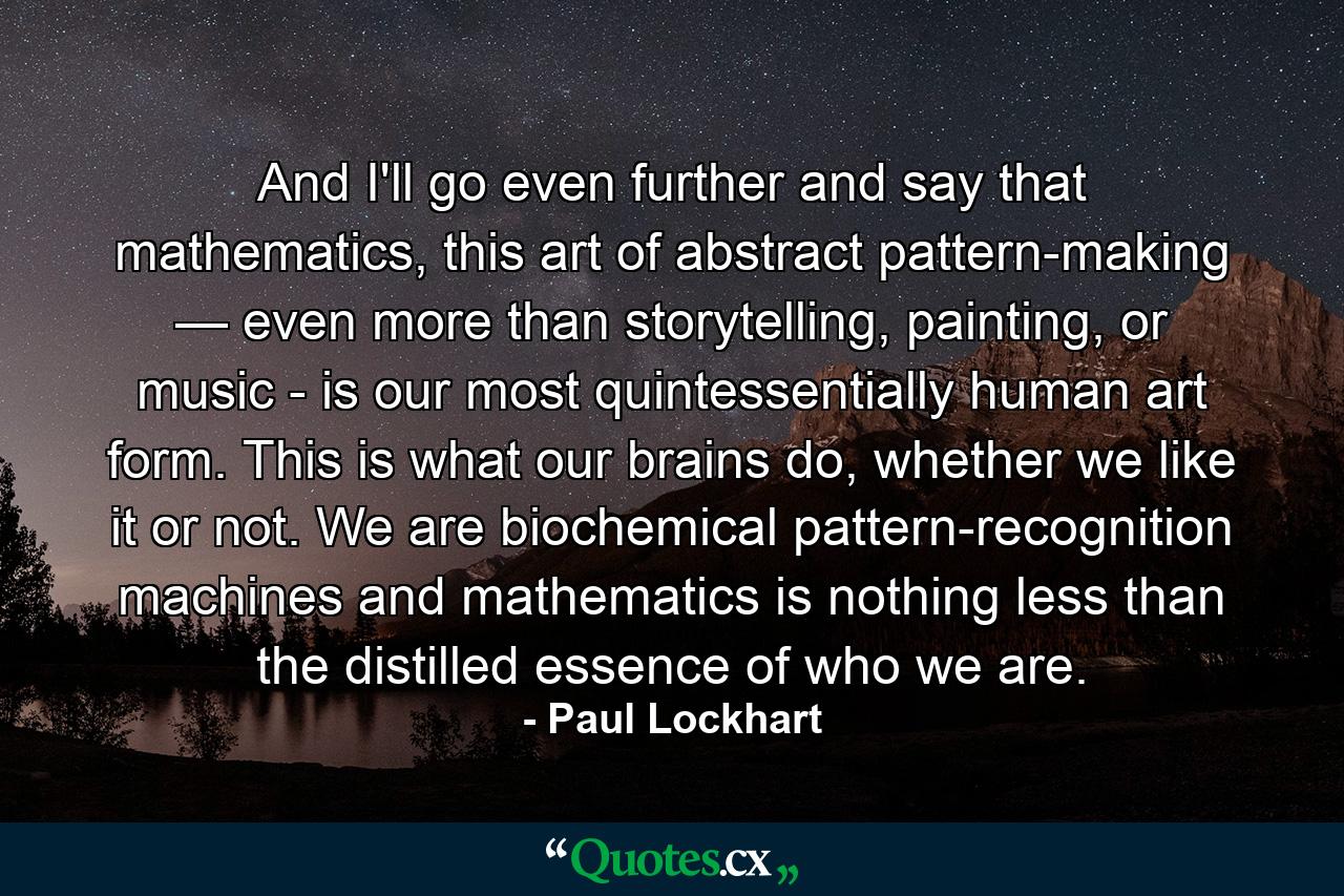 And I'll go even further and say that mathematics, this art of abstract pattern-making — even more than storytelling, painting, or music - is our most quintessentially human art form. This is what our brains do, whether we like it or not. We are biochemical pattern-recognition machines and mathematics is nothing less than the distilled essence of who we are. - Quote by Paul Lockhart