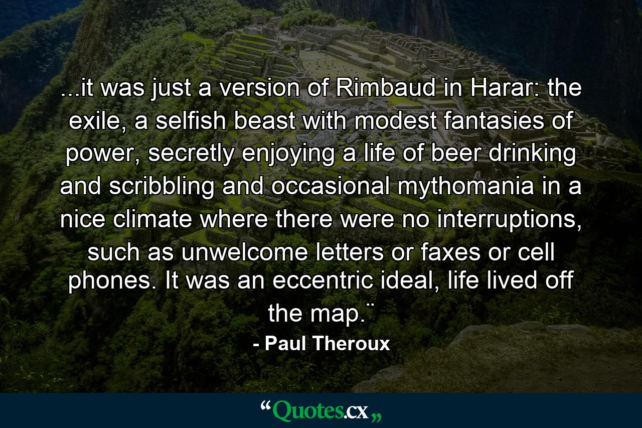 ...it was just a version of Rimbaud in Harar: the exile, a selfish beast with modest fantasies of power, secretly enjoying a life of beer drinking and scribbling and occasional mythomania in a nice climate where there were no interruptions, such as unwelcome letters or faxes or cell phones. It was an eccentric ideal, life lived off the map.¨ - Quote by Paul Theroux