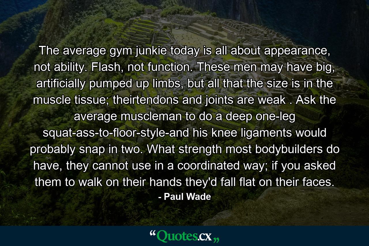 The average gym junkie today is all about appearance, not ability. Flash, not function. These men may have big, artificially pumped up limbs, but all that the size is in the muscle tissue; theirtendons and joints are weak . Ask the average muscleman to do a deep one-leg squat-ass-to-floor-style-and his knee ligaments would probably snap in two. What strength most bodybuilders do have, they cannot use in a coordinated way; if you asked them to walk on their hands they'd fall flat on their faces. - Quote by Paul Wade