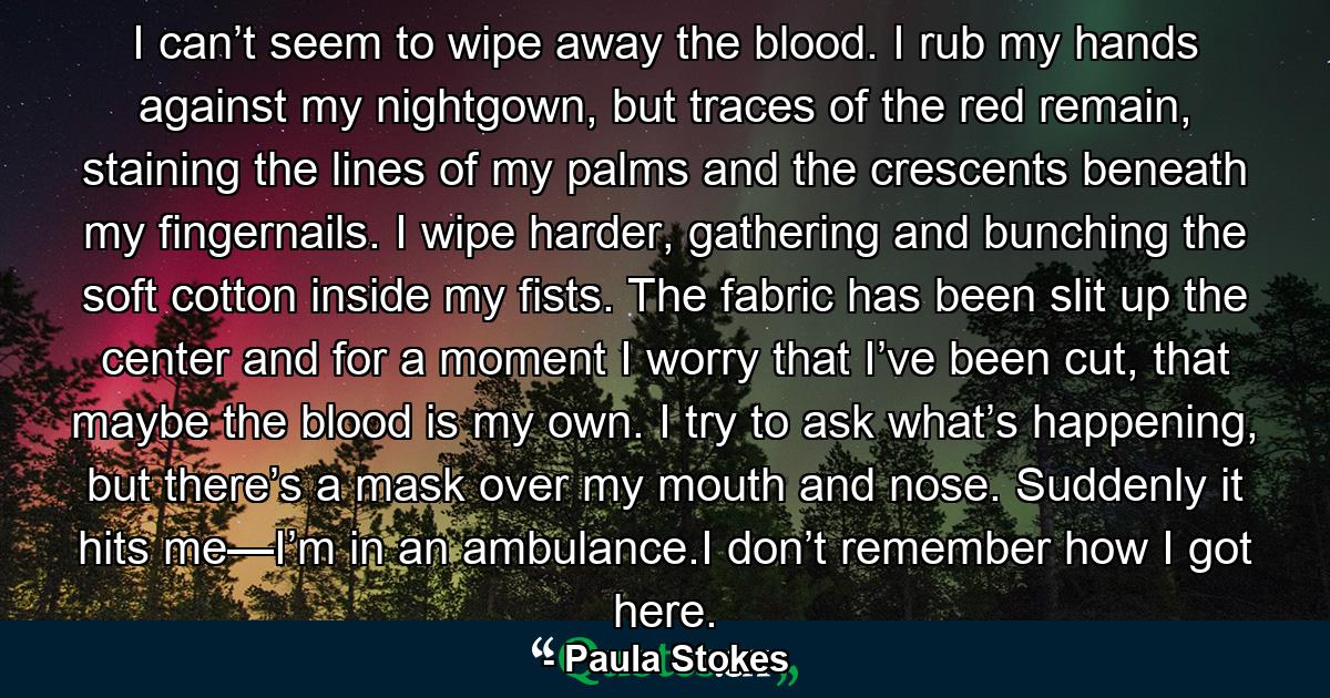 I can’t seem to wipe away the blood. I rub my hands against my nightgown, but traces of the red remain, staining the lines of my palms and the crescents beneath my fingernails. I wipe harder, gathering and bunching the soft cotton inside my fists. The fabric has been slit up the center and for a moment I worry that I’ve been cut, that maybe the blood is my own. I try to ask what’s happening, but there’s a mask over my mouth and nose. Suddenly it hits me—I’m in an ambulance.I don’t remember how I got here. - Quote by Paula Stokes