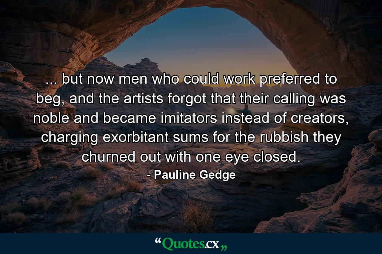 ... but now men who could work preferred to beg, and the artists forgot that their calling was noble and became imitators instead of creators, charging exorbitant sums for the rubbish they churned out with one eye closed. - Quote by Pauline Gedge