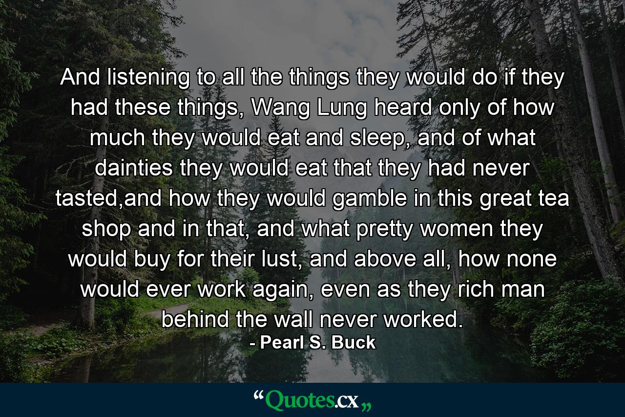 And listening to all the things they would do if they had these things, Wang Lung heard only of how much they would eat and sleep, and of what dainties they would eat that they had never tasted,and how they would gamble in this great tea shop and in that, and what pretty women they would buy for their lust, and above all, how none would ever work again, even as they rich man behind the wall never worked. - Quote by Pearl S. Buck