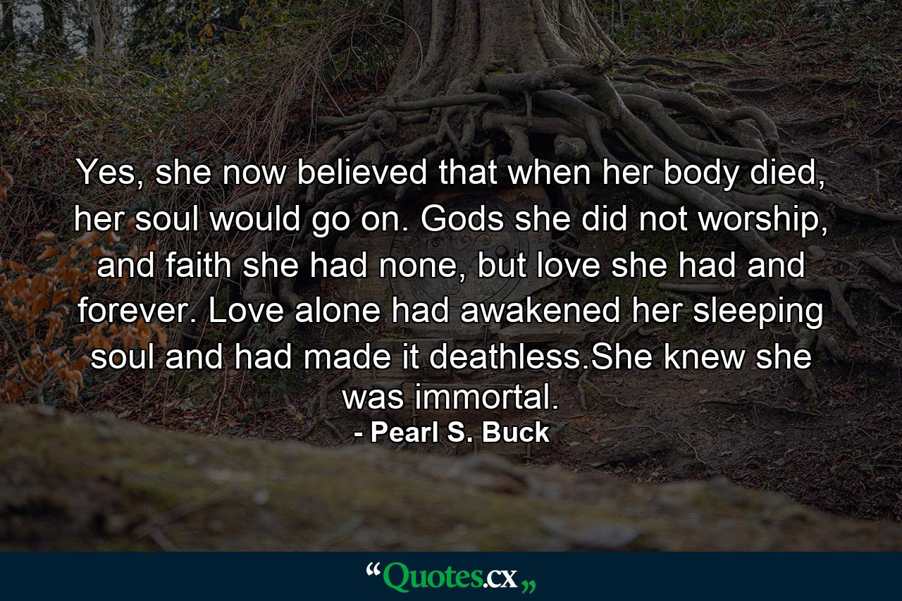 Yes, she now believed that when her body died, her soul would go on. Gods she did not worship, and faith she had none, but love she had and forever. Love alone had awakened her sleeping soul and had made it deathless.She knew she was immortal. - Quote by Pearl S. Buck