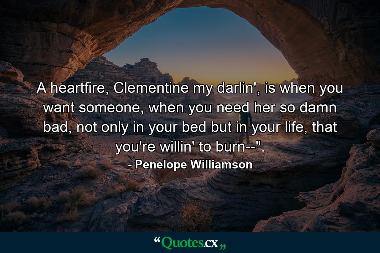 A heartfire, Clementine my darlin', is when you want someone, when you need her so damn bad, not only in your bed but in your life, that you're willin' to burn--