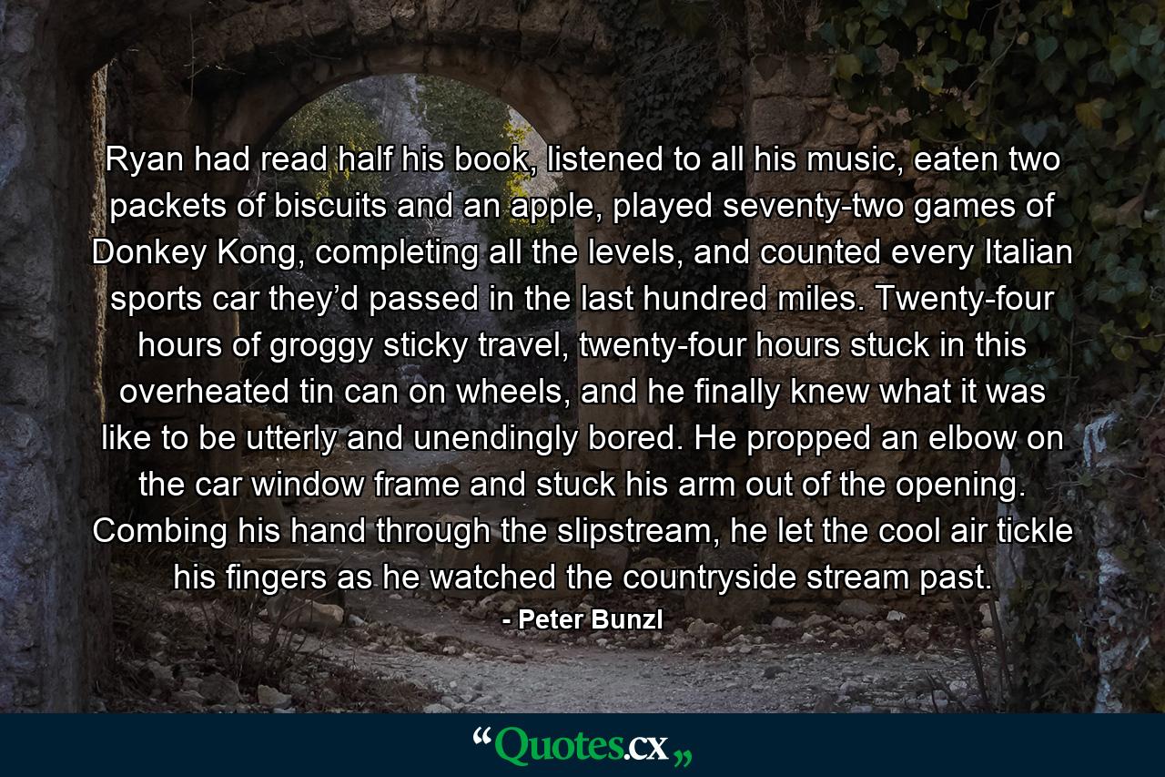 Ryan had read half his book, listened to all his music, eaten two packets of biscuits and an apple, played seventy-two games of Donkey Kong, completing all the levels, and counted every Italian sports car they’d passed in the last hundred miles. Twenty-four hours of groggy sticky travel, twenty-four hours stuck in this overheated tin can on wheels, and he finally knew what it was like to be utterly and unendingly bored. He propped an elbow on the car window frame and stuck his arm out of the opening. Combing his hand through the slipstream, he let the cool air tickle his fingers as he watched the countryside stream past. - Quote by Peter Bunzl