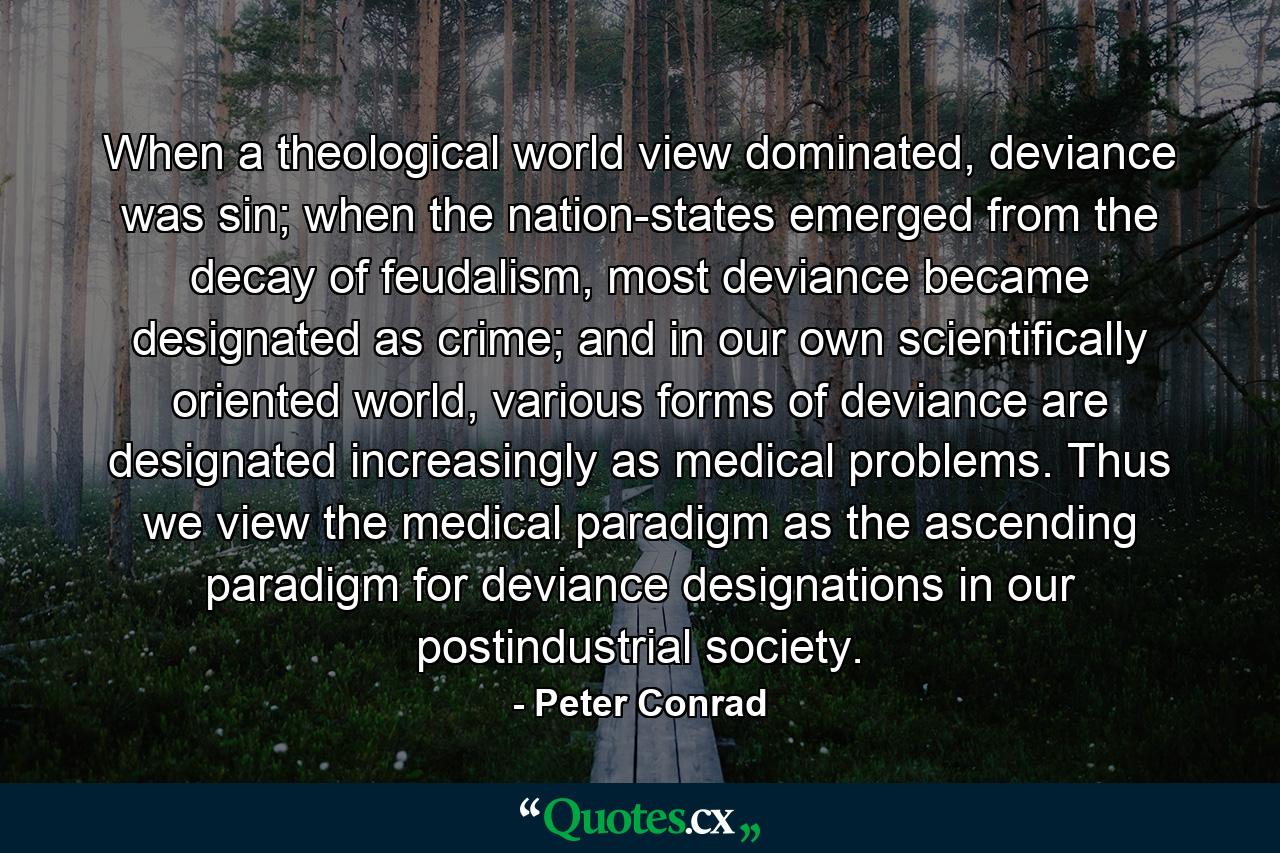 When a theological world view dominated, deviance was sin; when the nation-states emerged from the decay of feudalism, most deviance became designated as crime; and in our own scientifically oriented world, various forms of deviance are designated increasingly as medical problems. Thus we view the medical paradigm as the ascending paradigm for deviance designations in our postindustrial society. - Quote by Peter Conrad