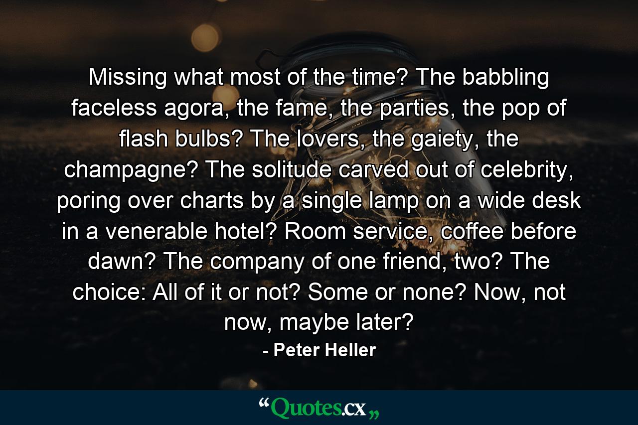 Missing what most of the time? The babbling faceless agora, the fame, the parties, the pop of flash bulbs? The lovers, the gaiety, the champagne? The solitude carved out of celebrity, poring over charts by a single lamp on a wide desk in a venerable hotel? Room service, coffee before dawn? The company of one friend, two? The choice: All of it or not? Some or none? Now, not now, maybe later? - Quote by Peter Heller