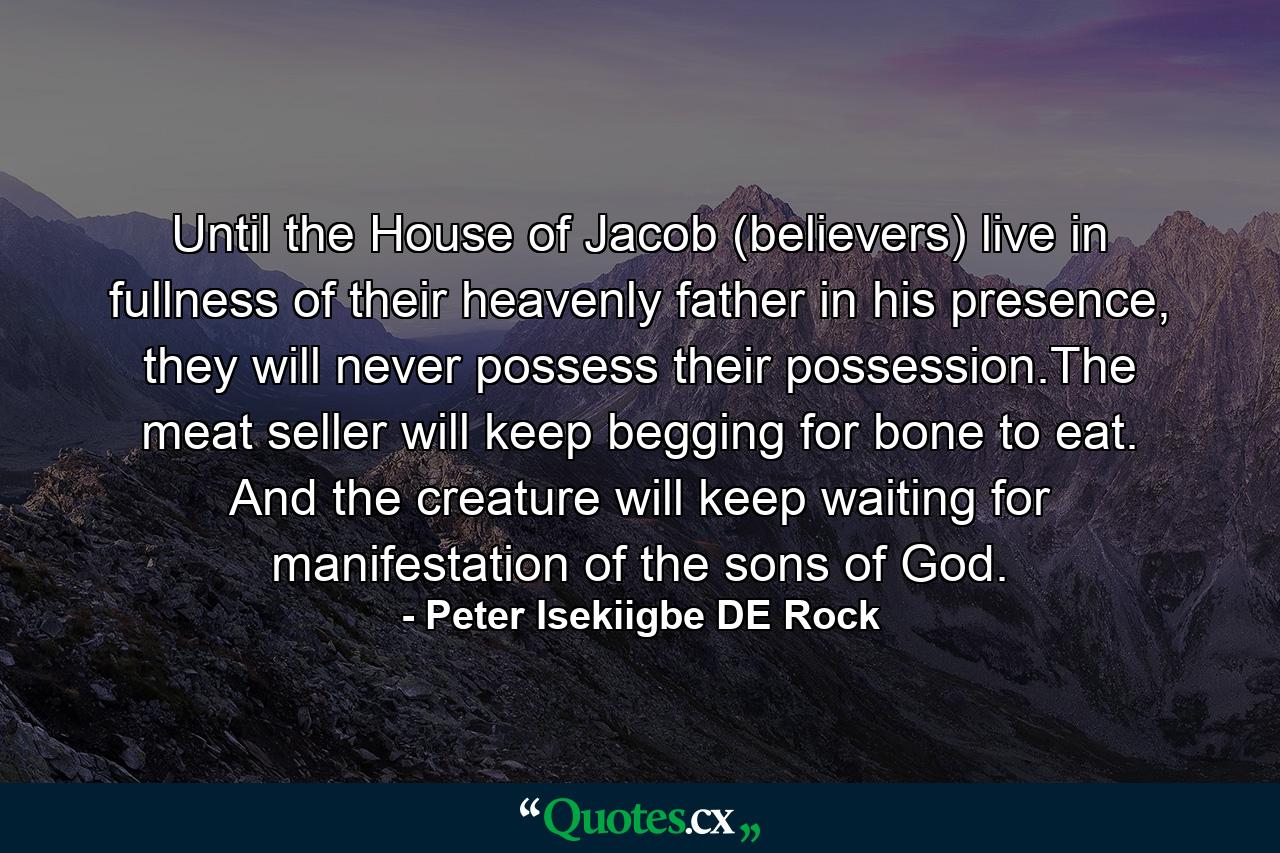 Until the House of Jacob (believers) live in fullness of their heavenly father in his presence, they will never possess their possession.The meat seller will keep begging for bone to eat. And the creature will keep waiting for manifestation of the sons of God. - Quote by Peter Isekiigbe DE Rock