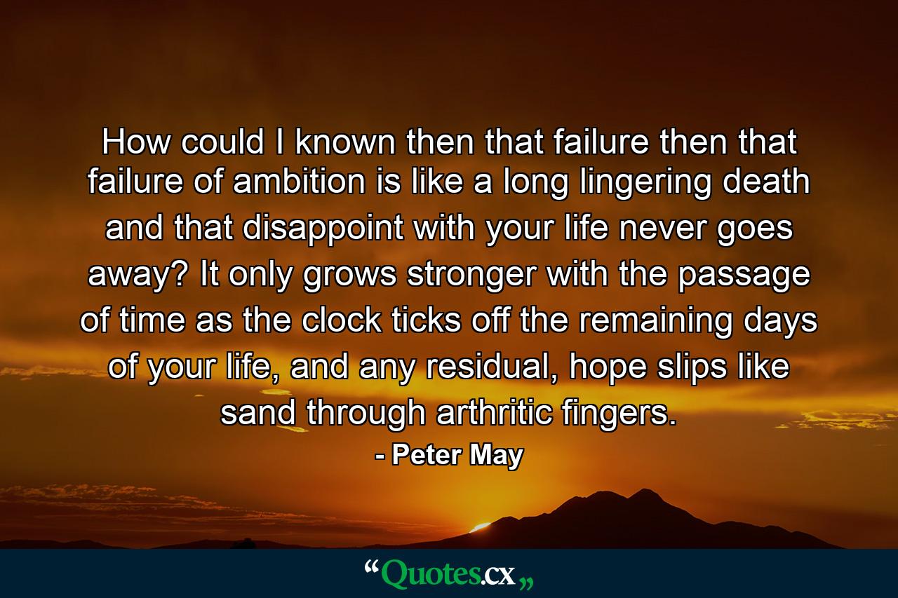 How could I known then that failure then that failure of ambition is like a long lingering death and that disappoint with your life never goes away? It only grows stronger with the passage of time as the clock ticks off the remaining days of your life, and any residual, hope slips like sand through arthritic fingers. - Quote by Peter May