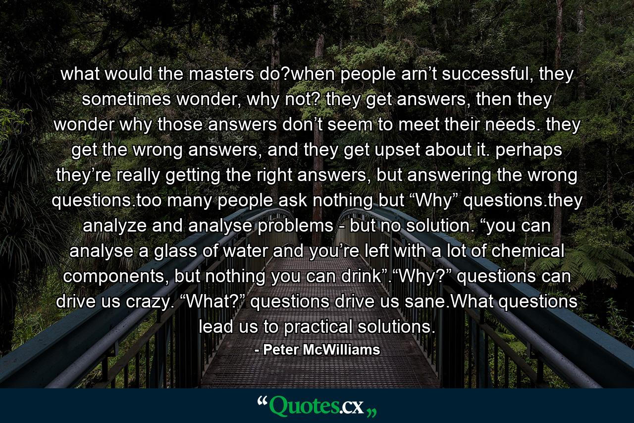 what would the masters do?when people arn’t successful, they sometimes wonder, why not? they get answers, then they wonder why those answers don’t seem to meet their needs. they get the wrong answers, and they get upset about it. perhaps they’re really getting the right answers, but answering the wrong questions.too many people ask nothing but “Why” questions.they analyze and analyse problems - but no solution. “you can analyse a glass of water and you’re left with a lot of chemical components, but nothing you can drink”.“Why?” questions can drive us crazy. “What?” questions drive us sane.What questions lead us to practical solutions. - Quote by Peter McWilliams