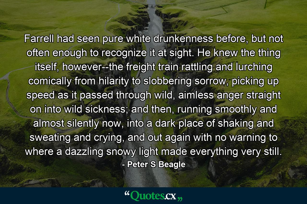 Farrell had seen pure white drunkenness before, but not often enough to recognize it at sight. He knew the thing itself, however--the freight train rattling and lurching comically from hilarity to slobbering sorrow, picking up speed as it passed through wild, aimless anger straight on into wild sickness; and then, running smoothly and almost silently now, into a dark place of shaking and sweating and crying, and out again with no warning to where a dazzling snowy light made everything very still. - Quote by Peter S Beagle