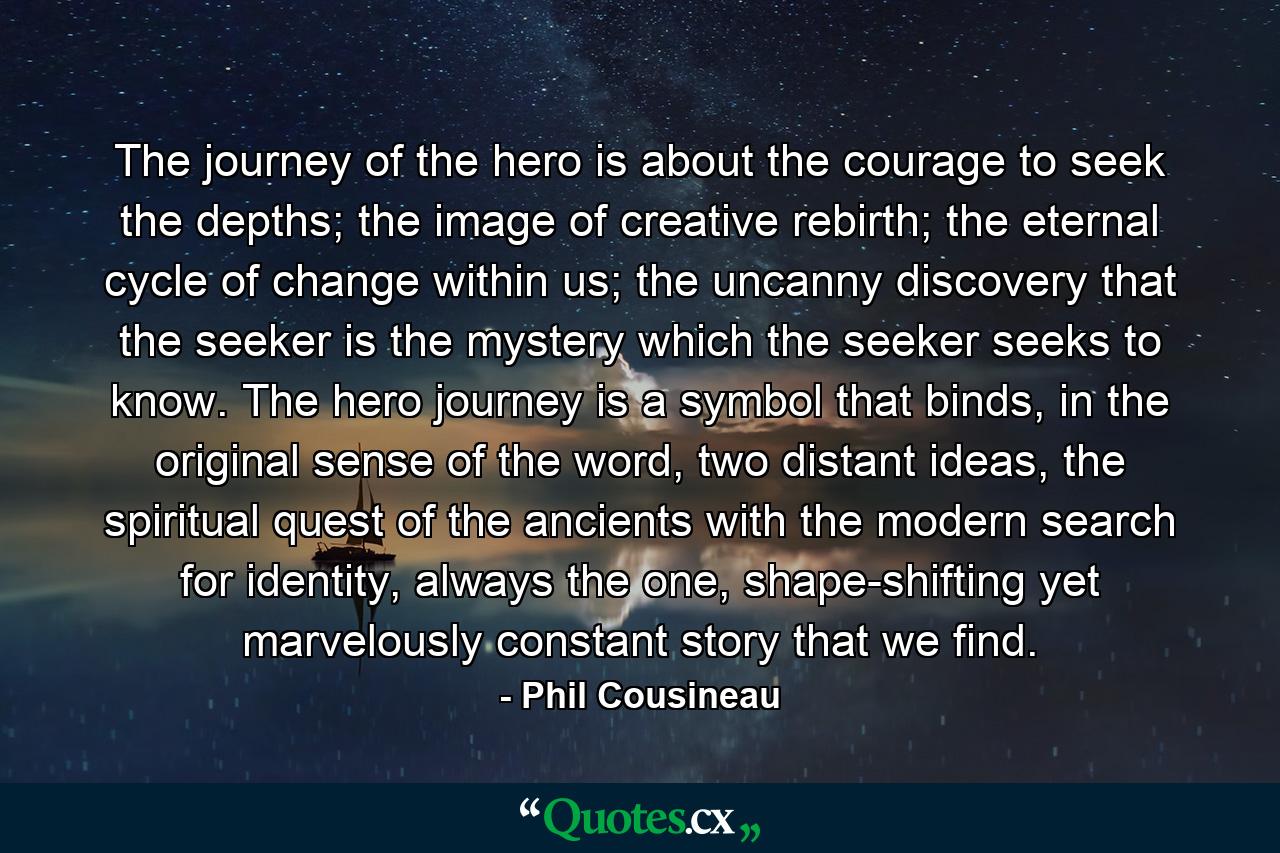 The journey of the hero is about the courage to seek the depths; the image of creative rebirth; the eternal cycle of change within us; the uncanny discovery that the seeker is the mystery which the seeker seeks to know. The hero journey is a symbol that binds, in the original sense of the word, two distant ideas, the spiritual quest of the ancients with the modern search for identity, always the one, shape-shifting yet marvelously constant story that we find. - Quote by Phil Cousineau