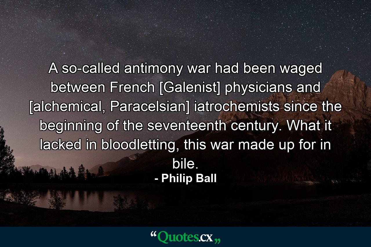 A so-called antimony war had been waged between French [Galenist] physicians and [alchemical, Paracelsian] iatrochemists since the beginning of the seventeenth century. What it lacked in bloodletting, this war made up for in bile. - Quote by Philip Ball