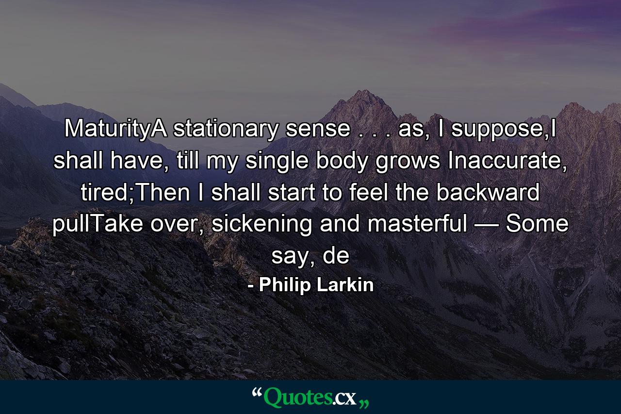 MaturityA stationary sense . . . as, I suppose,I shall have, till my single body grows        Inaccurate, tired;Then I shall start to feel the backward pullTake over, sickening and masterful —         Some say, de - Quote by Philip Larkin