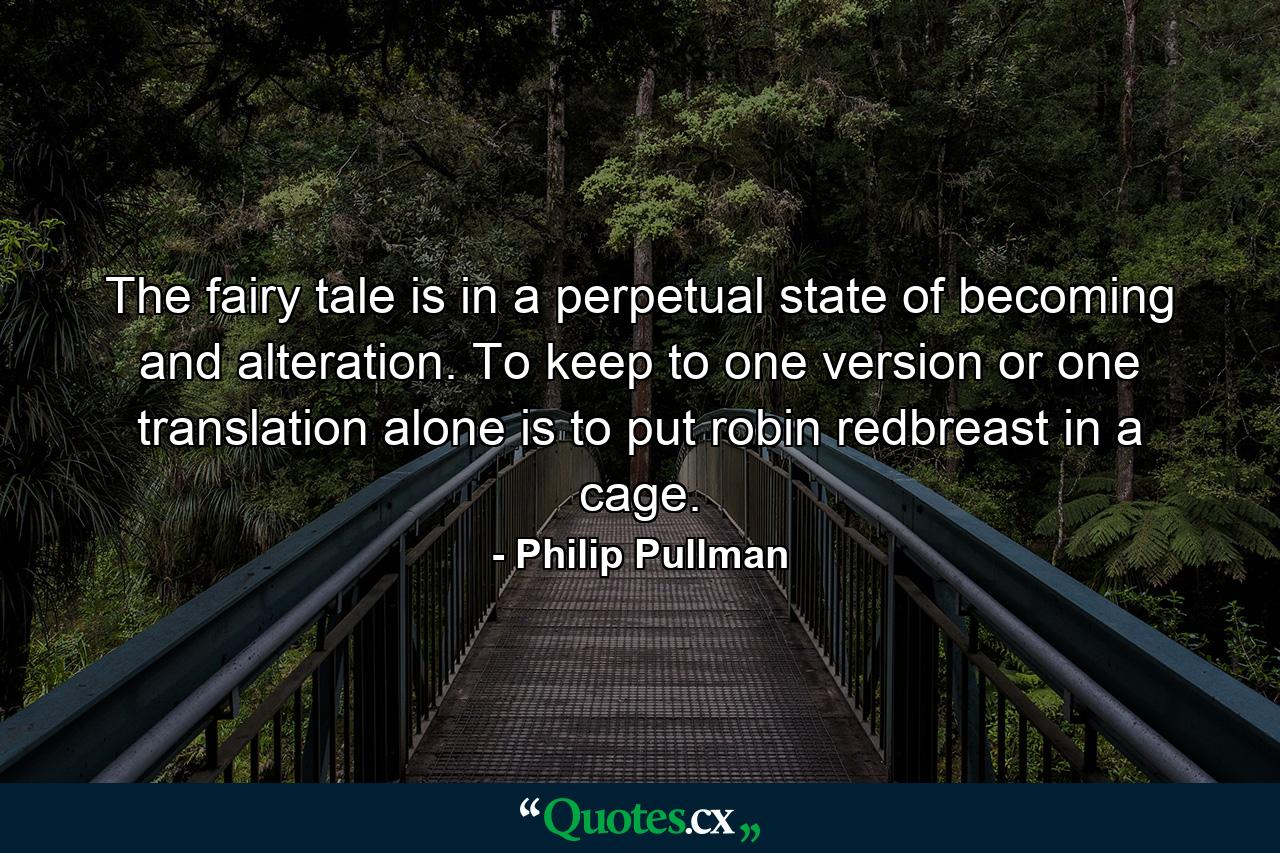 The fairy tale is in a perpetual state of becoming and alteration. To keep to one version or one translation alone is to put robin redbreast in a cage. - Quote by Philip Pullman