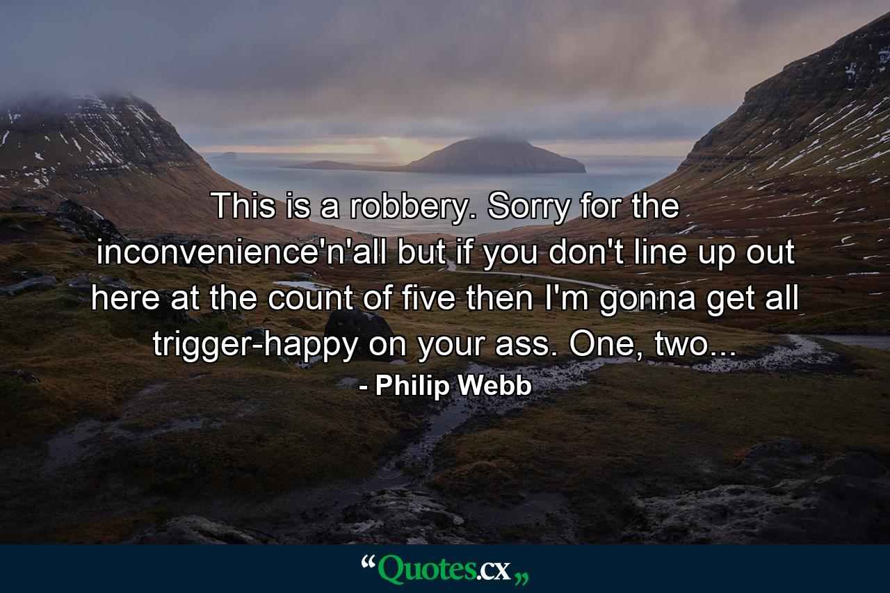 This is a robbery. Sorry for the inconvenience'n'all but if you don't line up out here at the count of five then I'm gonna get all trigger-happy on your ass. One, two... - Quote by Philip Webb