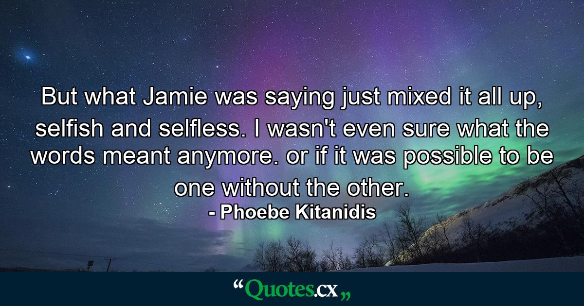 But what Jamie was saying just mixed it all up, selfish and selfless. I wasn't even sure what the words meant anymore. or if it was possible to be one without the other. - Quote by Phoebe Kitanidis