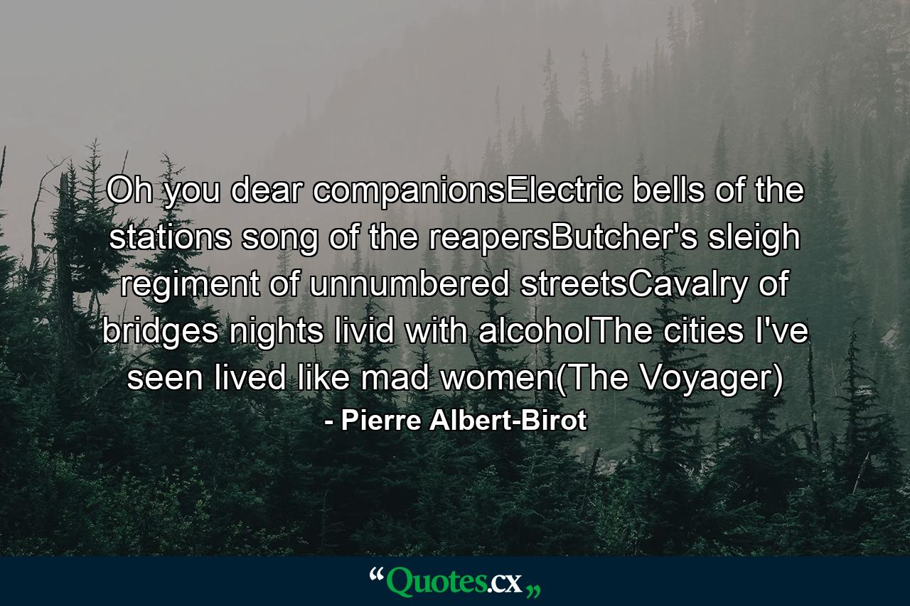 Oh you dear companionsElectric bells of the stations song of the reapersButcher's sleigh regiment of unnumbered streetsCavalry of bridges nights livid with alcoholThe cities I've seen lived like mad women(The Voyager) - Quote by Pierre Albert-Birot