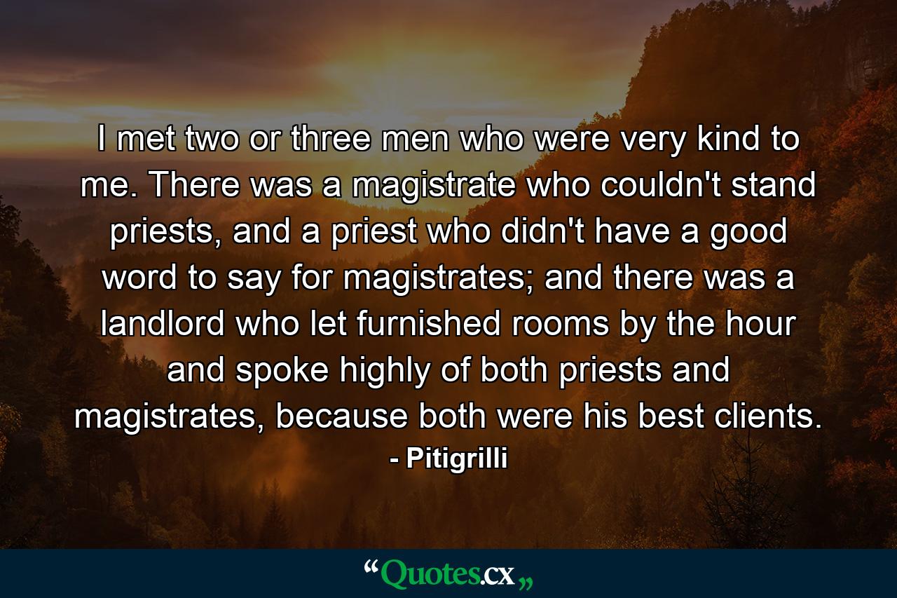 I met two or three men who were very kind to me. There was a magistrate who couldn't stand priests, and a priest who didn't have a good word to say for magistrates; and there was a landlord who let furnished rooms by the hour and spoke highly of both priests and magistrates, because both were his best clients. - Quote by Pitigrilli