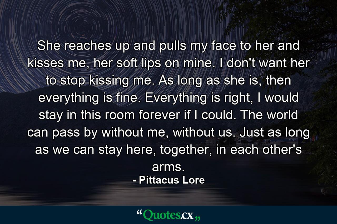 She reaches up and pulls my face to her and kisses me, her soft lips on mine. I don't want her to stop kissing me. As long as she is, then everything is fine. Everything is right, I would stay in this room forever if I could. The world can pass by without me, without us. Just as long as we can stay here, together, in each other's arms. - Quote by Pittacus Lore