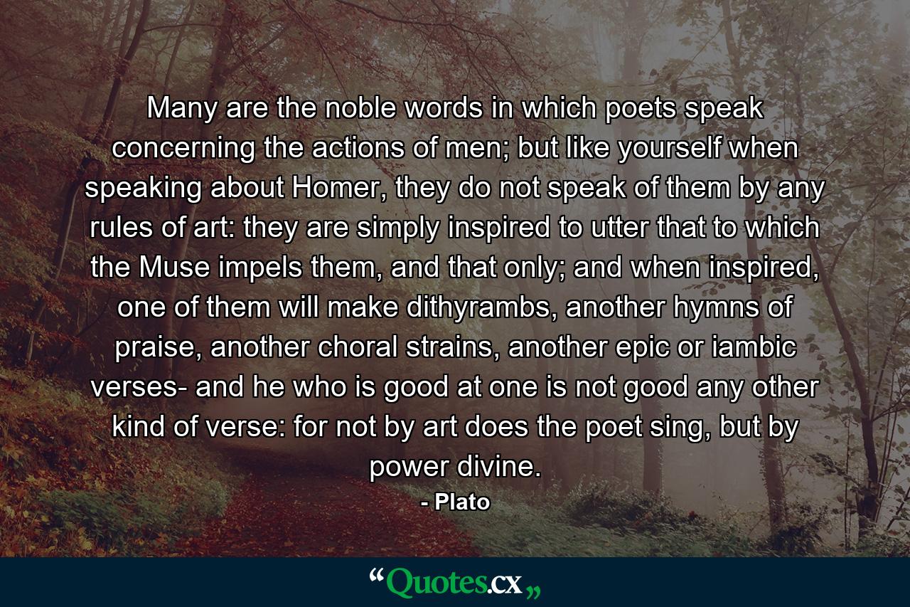 Many are the noble words in which poets speak concerning the actions of men; but like yourself when speaking about Homer, they do not speak of them by any rules of art: they are simply inspired to utter that to which the Muse impels them, and that only; and when inspired, one of them will make dithyrambs, another hymns of praise, another choral strains, another epic or iambic verses- and he who is good at one is not good any other kind of verse: for not by art does the poet sing, but by power divine. - Quote by Plato