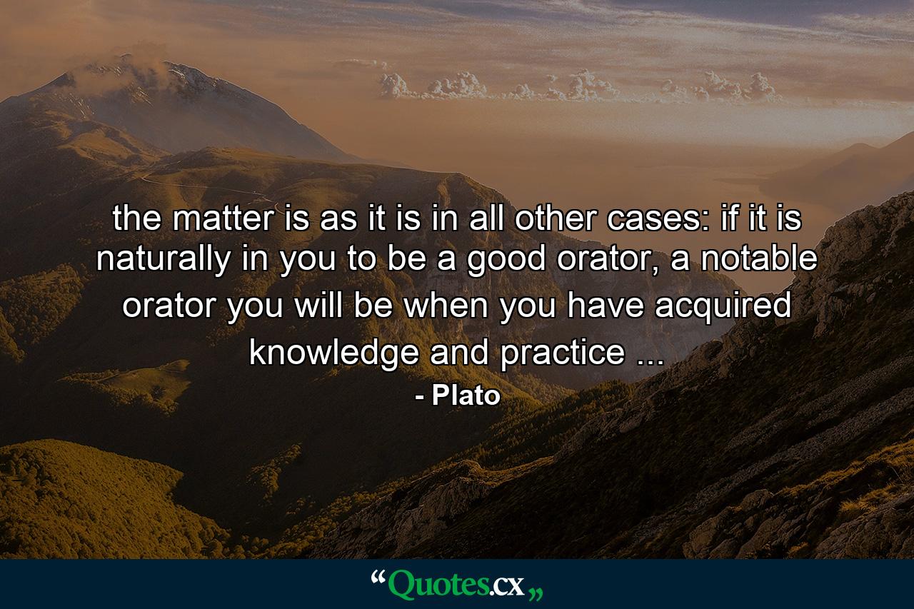 the matter is as it is in all other cases: if it is naturally in you to be a good orator, a notable orator you will be when you have acquired knowledge and practice ... - Quote by Plato