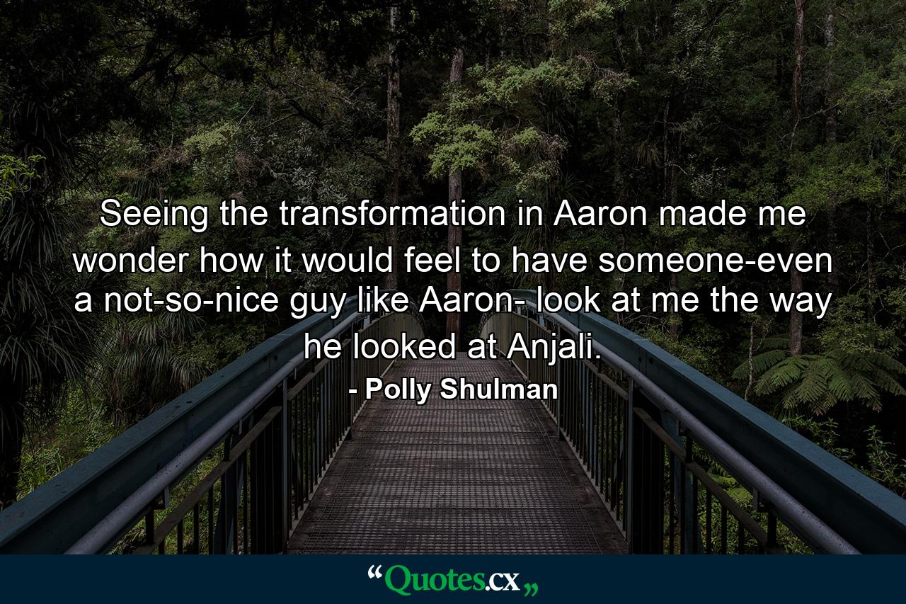 Seeing the transformation in Aaron made me wonder how it would feel to have someone-even a not-so-nice guy like Aaron- look at me the way he looked at Anjali. - Quote by Polly Shulman