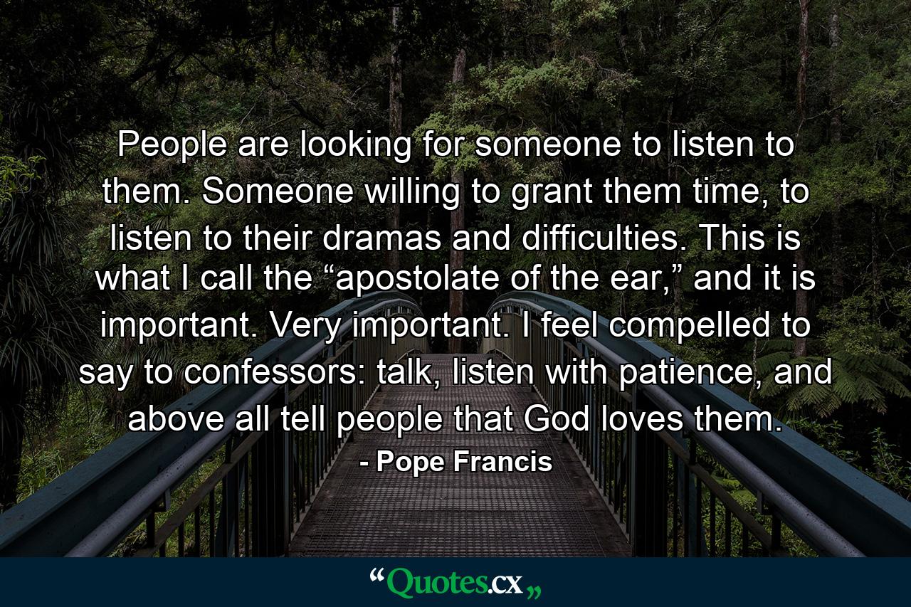 People are looking for someone to listen to them. Someone willing to grant them time, to listen to their dramas and difficulties. This is what I call the “apostolate of the ear,” and it is important. Very important. I feel compelled to say to confessors: talk, listen with patience, and above all tell people that God loves them. - Quote by Pope Francis