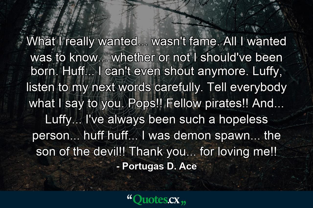 What I really wanted... wasn't fame. All I wanted was to know... whether or not I should've been born. Huff... I can't even shout anymore. Luffy, listen to my next words carefully. Tell everybody what I say to you. Pops!! Fellow pirates!! And... Luffy... I've always been such a hopeless person... huff huff... I was demon spawn... the son of the devil!! Thank you... for loving me!! - Quote by Portugas D. Ace