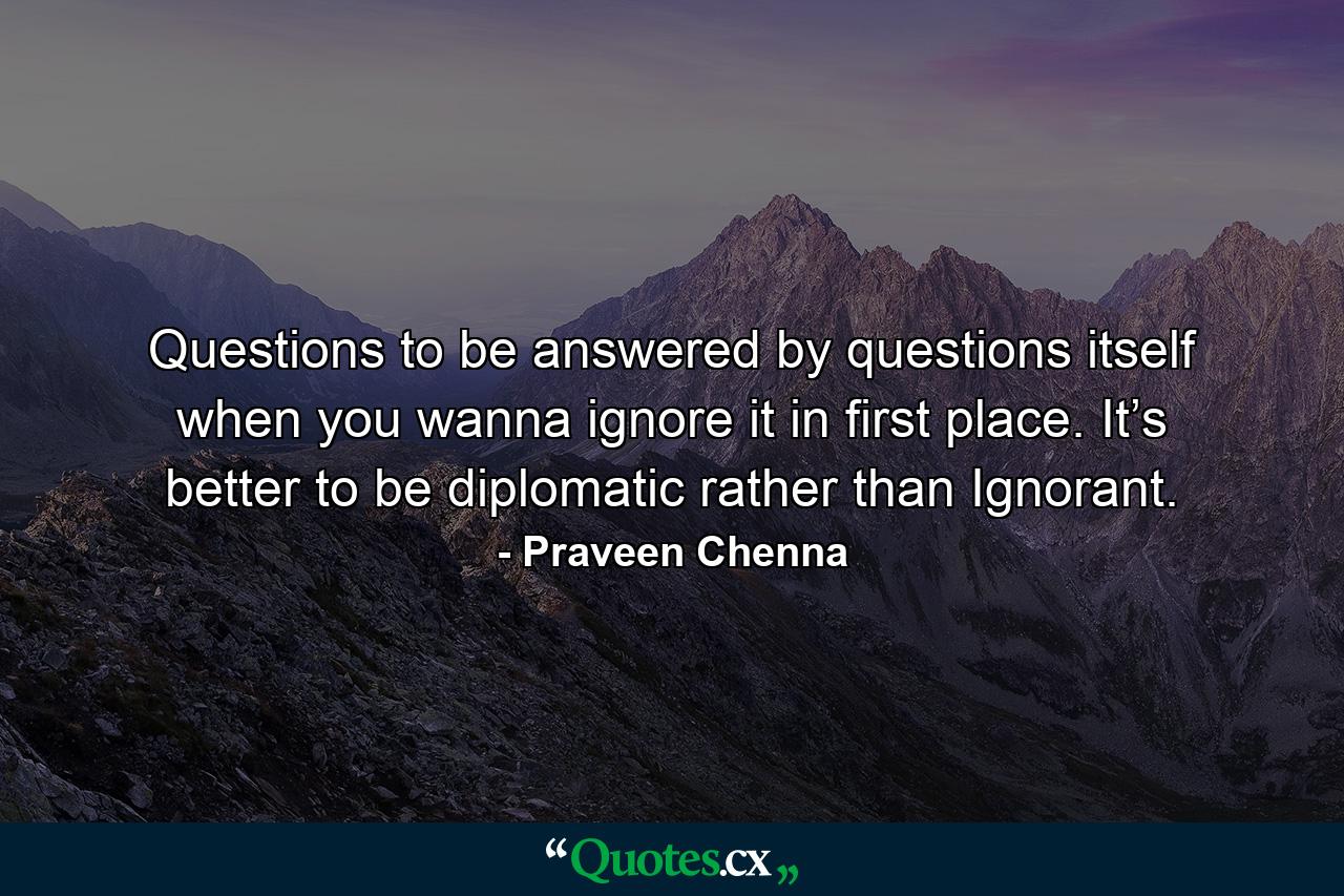 Questions to be answered by questions itself when you wanna ignore it in first place. It’s better to be diplomatic rather than Ignorant. - Quote by Praveen Chenna