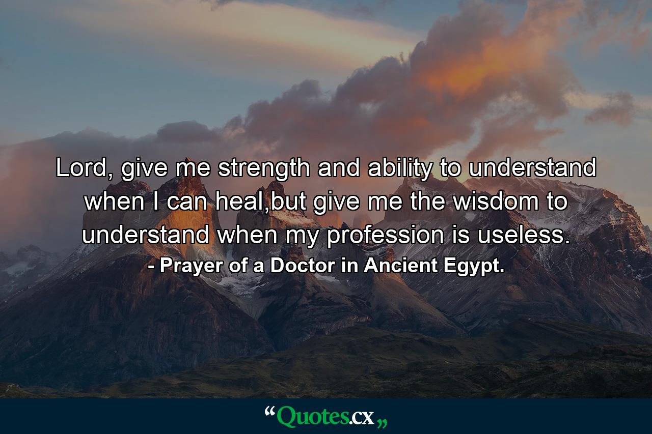 Lord, give me strength and ability to understand when I can heal,but give me the wisdom to understand when my profession is useless. - Quote by Prayer of a Doctor in Ancient Egypt.