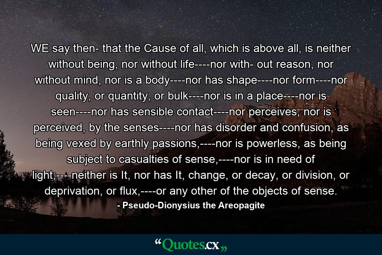 WE say then- that the Cause of all, which is above all, is neither without being, nor without life----nor with- out reason, nor without mind, nor is a body----nor has shape----nor form----nor quality, or quantity, or bulk----nor is in a place----nor is seen----nor has sensible contact----nor perceives, nor is perceived, by the senses----nor has disorder and confusion, as being vexed by earthly passions,----nor is powerless, as being subject to casualties of sense,----nor is in need of light;----neither is It, nor has It, change, or decay, or division, or deprivation, or flux,----or any other of the objects of sense. - Quote by Pseudo-Dionysius the Areopagite