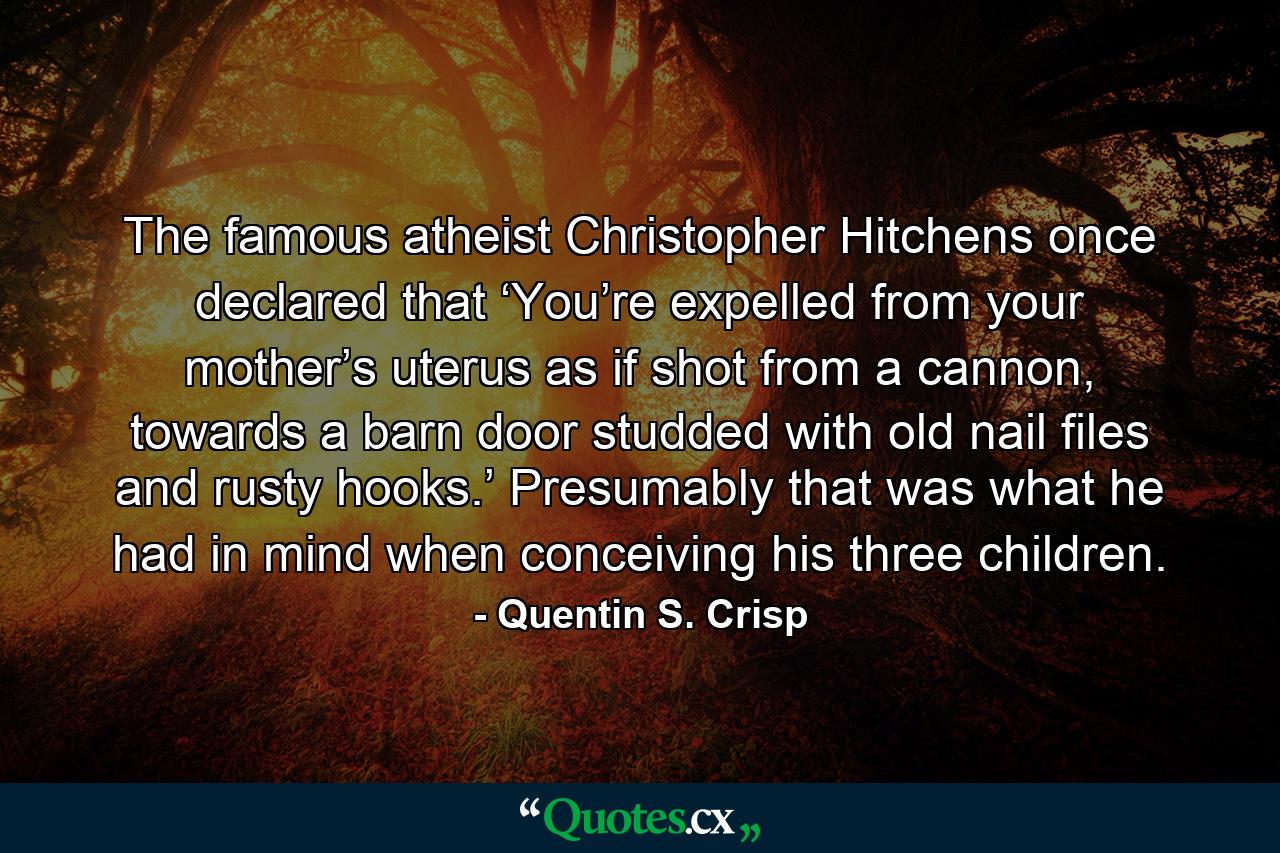 The famous atheist Christopher Hitchens once declared that ‘You’re expelled from your mother’s uterus as if shot from a cannon, towards a barn door studded with old nail files and rusty hooks.’ Presumably that was what he had in mind when conceiving his three children. - Quote by Quentin S. Crisp