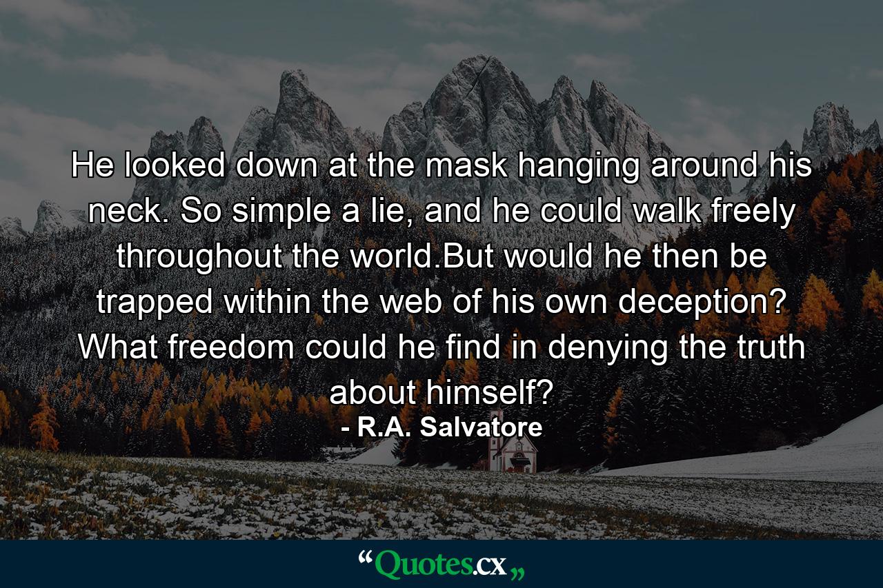 He looked down at the mask hanging around his neck. So simple a lie, and he could walk freely throughout the world.But would he then be trapped within the web of his own deception? What freedom could he find in denying the truth about himself? - Quote by R.A. Salvatore