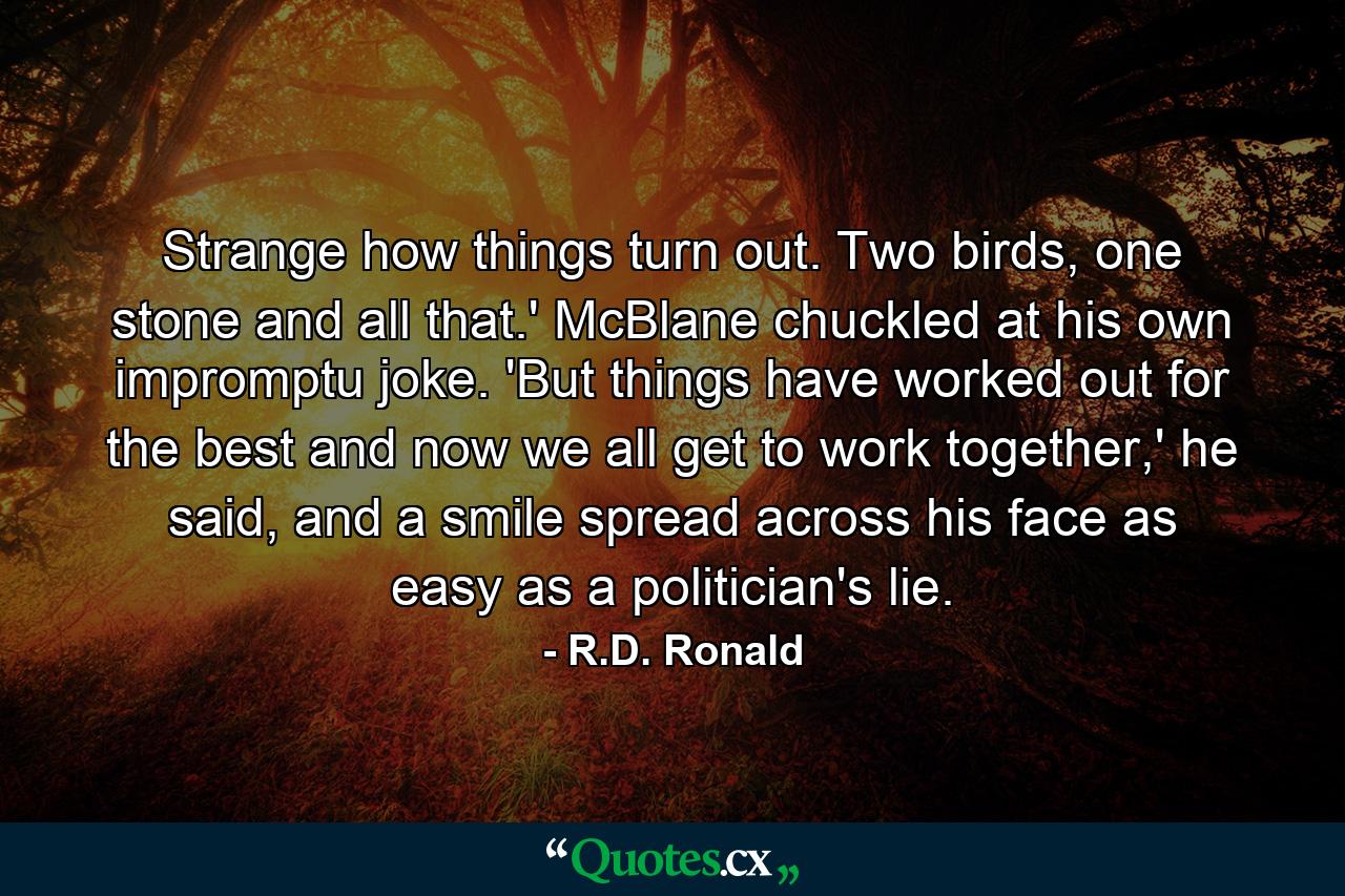 Strange how things turn out. Two birds, one stone and all that.' McBlane chuckled at his own impromptu joke. 'But things have worked out for the best and now we all get to work together,' he said, and a smile spread across his face as easy as a politician's lie. - Quote by R.D. Ronald