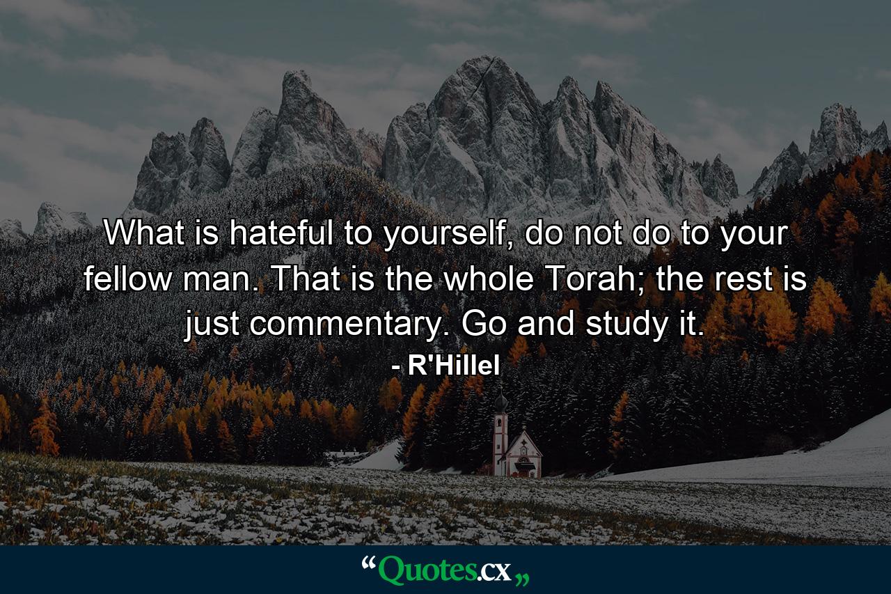 What is hateful to yourself, do not do to your fellow man. That is the whole Torah; the rest is just commentary. Go and study it. - Quote by R'Hillel