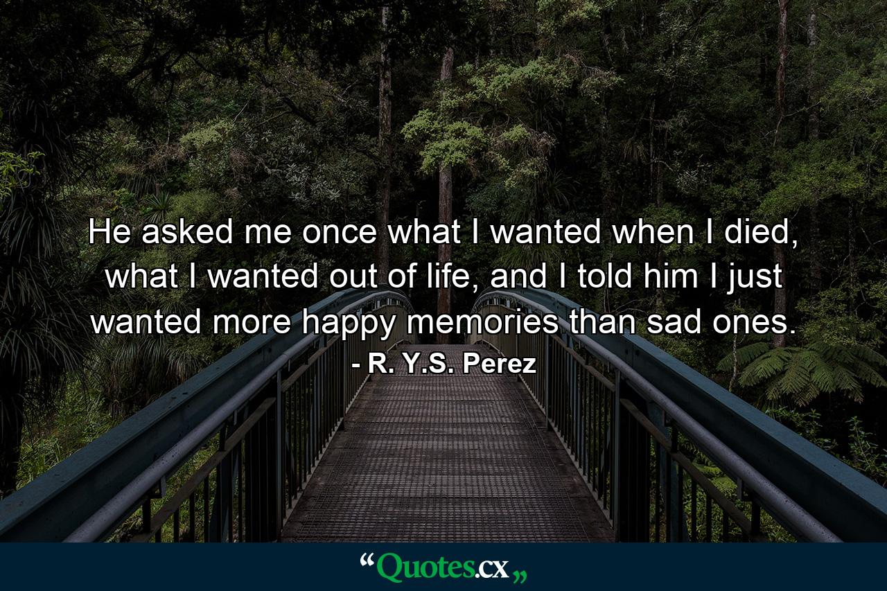 He asked me once what I wanted when I died, what I wanted out of life, and I told him I just wanted more happy memories than sad ones. - Quote by R. Y.S. Perez